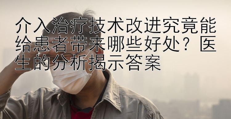 介入治疗技术改进究竟能给患者带来哪些好处？医生的分析揭示答案