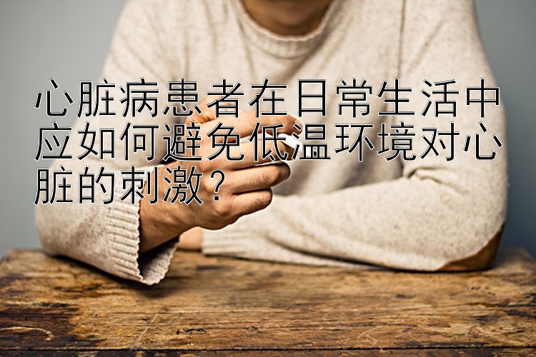 心脏病患者在日常生活中应如何避免低温环境对心脏的刺激？