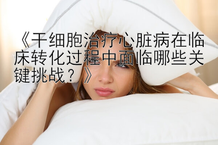 《干细胞治疗心脏病在临床转化过程中面临哪些关键挑战？》