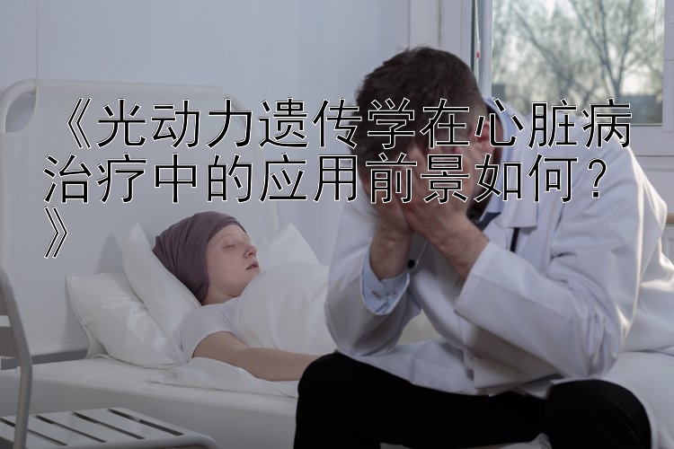 《光动力遗传学在心脏病治疗中的应用前景如何？》