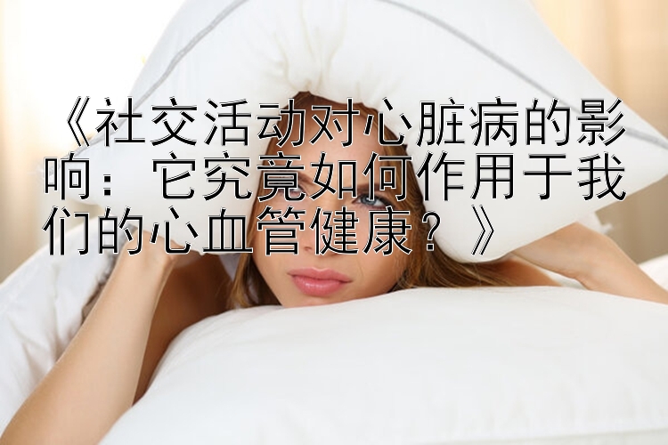 《社交活动对心脏病的影响：它究竟如何作用于我们的心血管健康？》