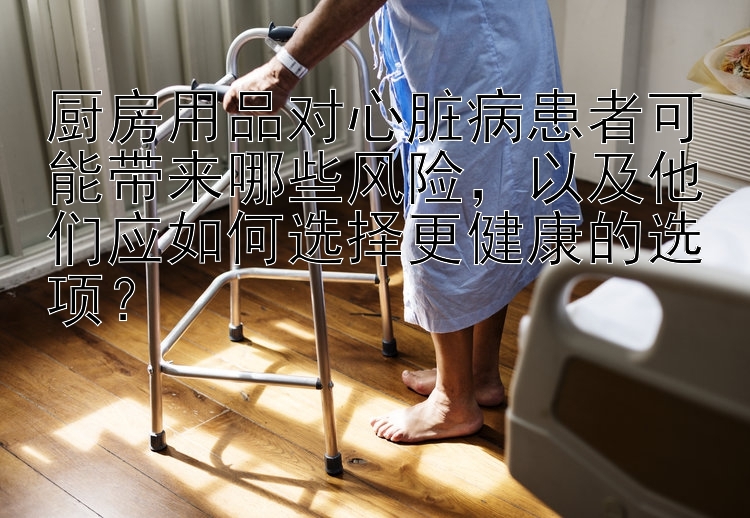 厨房用品对心脏病患者可能带来哪些风险，以及他们应如何选择更健康的选项？