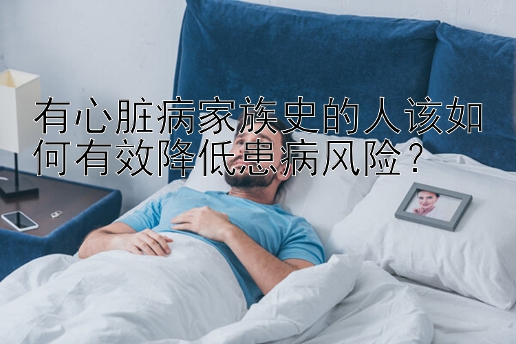 有心脏病家族史的人该如何有效降低患病风险？