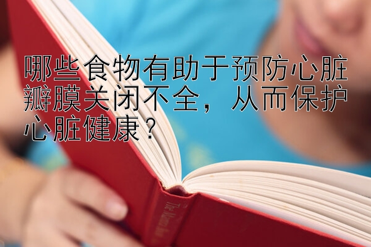 哪些食物有助于预防心脏瓣膜关闭不全，从而保护心脏健康？