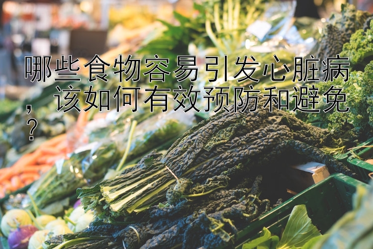 哪些食物容易引发心脏病，该如何有效预防和避免？