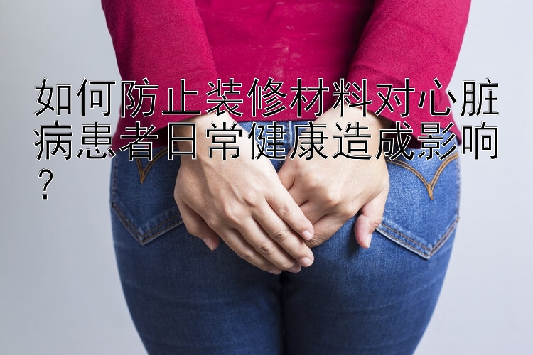 如何防止装修材料对心脏病患者日常健康造成影响？