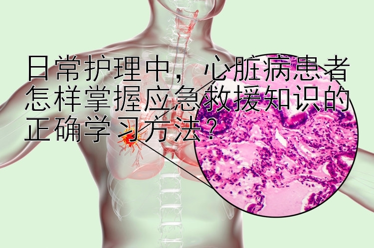 日常护理中，心脏病患者怎样掌握应急救援知识的正确学习方法？