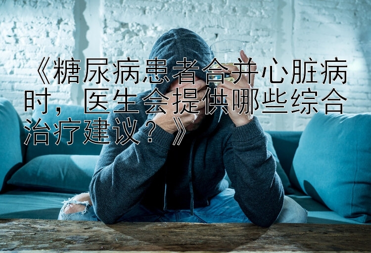 《糖尿病患者合并心脏病时，医生会提供哪些综合治疗建议？》