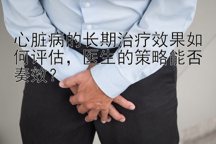 心脏病的长期治疗效果如何评估，医生的策略能否奏效？