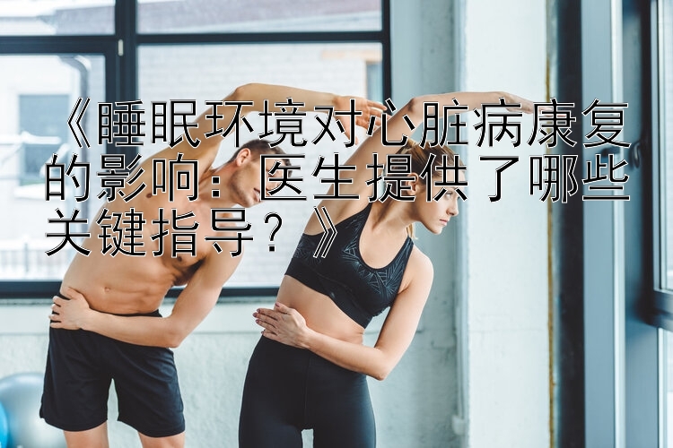 《睡眠环境对心脏病康复的影响：医生提供了哪些关键指导？》