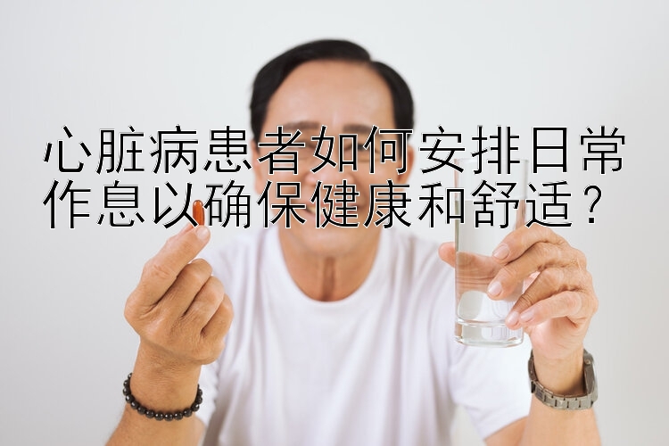 心脏病患者如何安排日常作息以确保健康和舒适？