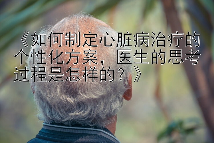 《如何制定心脏病治疗的个性化方案，医生的思考过程是怎样的？》