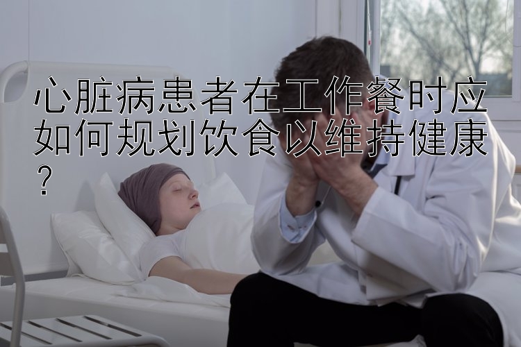 心脏病患者在工作餐时应如何规划饮食以维持健康？