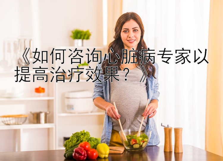 《如何咨询心脏病专家以提高治疗效果？》