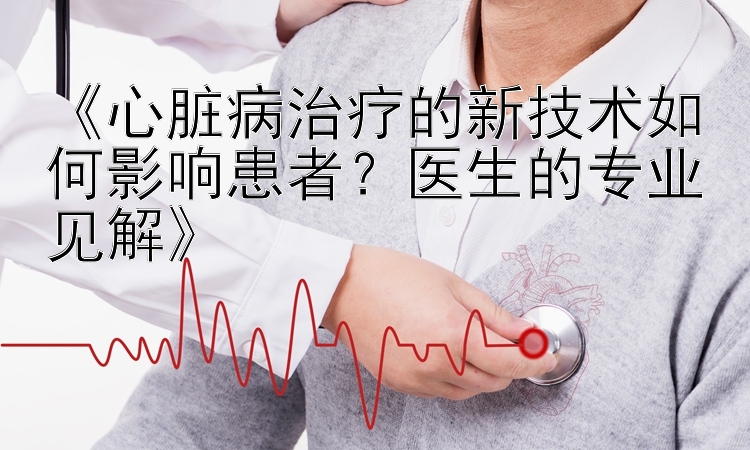 《心脏病治疗的新技术如何影响患者？医生的专业见解》