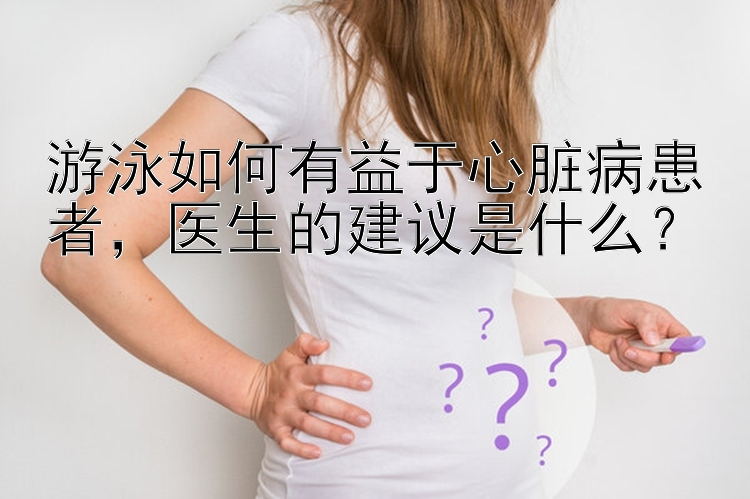 游泳如何有益于心脏病患者，医生的建议是什么？