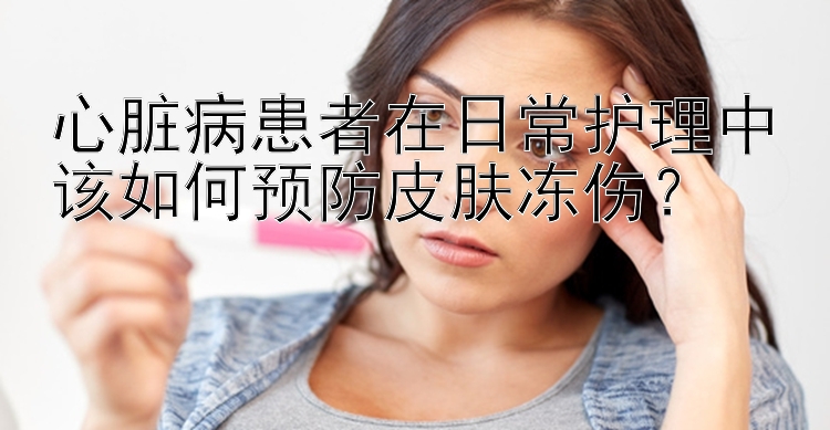 心脏病患者在日常护理中该如何预防皮肤冻伤？