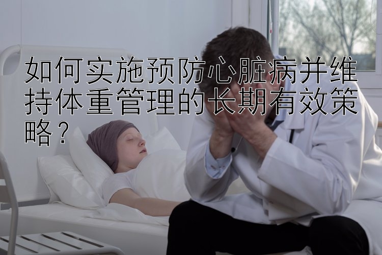 如何实施预防心脏病并维持体重管理的长期有效策略？