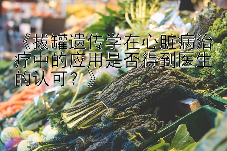 《拔罐遗传学在心脏病治疗中的应用是否得到医生的认可？》