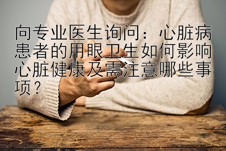 向专业医生询问：心脏病患者的用眼卫生如何影响心脏健康及需注意哪些事项？