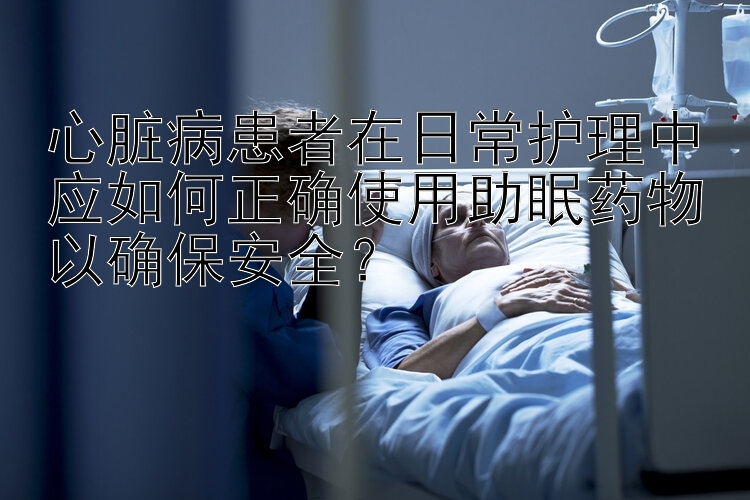 心脏病患者在日常护理中应如何正确使用助眠药物以确保安全？