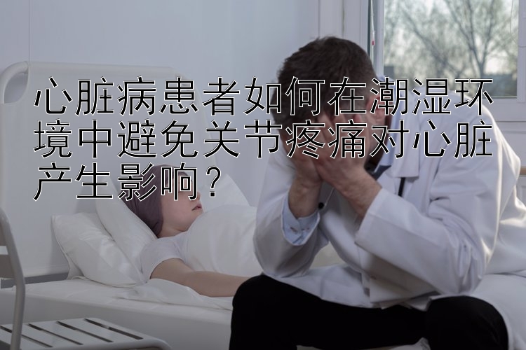 心脏病患者如何在潮湿环境中避免关节疼痛对心脏产生影响？