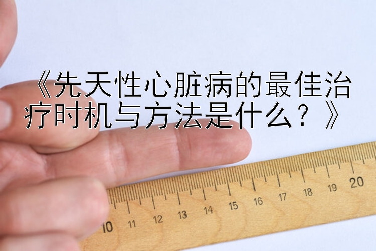 《先天性心脏病的最佳治疗时机与方法是什么？》