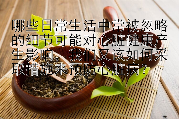 哪些日常生活中常被忽略的细节可能对心脏健康产生影响，我们又该如何采取措施来预防心脏病？