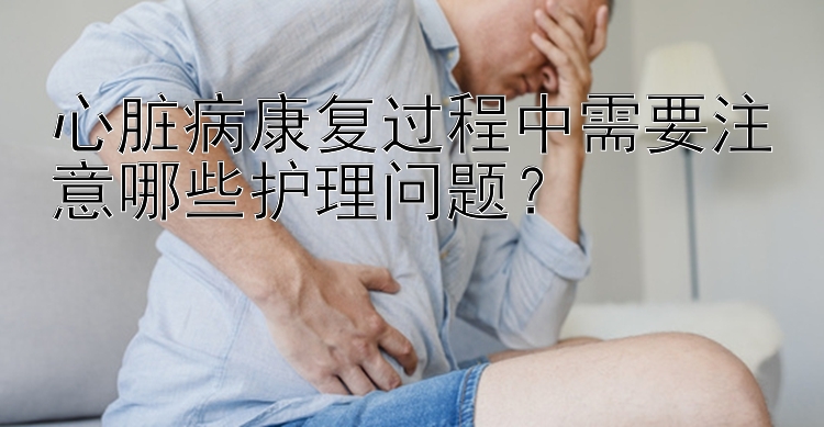 心脏病康复过程中需要注意哪些护理问题？