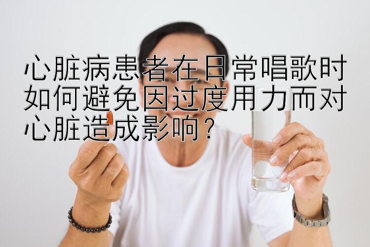 心脏病患者在日常唱歌时如何避免因过度用力而对心脏造成影响？