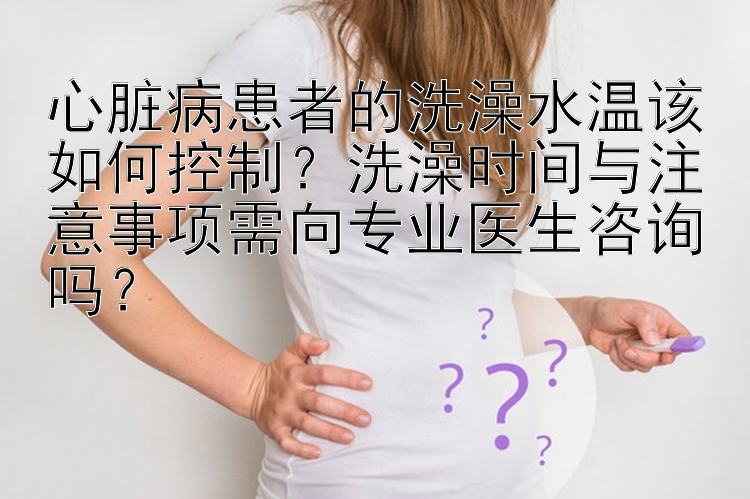 心脏病患者的洗澡水温该如何控制？洗澡时间与注意事项需向专业医生咨询吗？