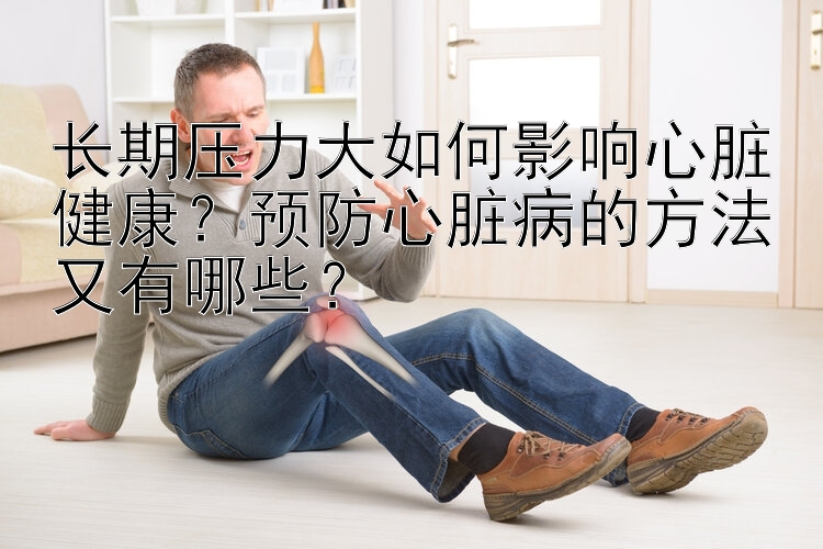 长期压力大如何影响心脏健康？预防心脏病的方法又有哪些？