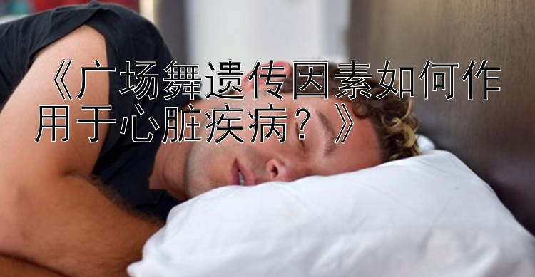 《广场舞遗传因素如何作用于心脏疾病？》