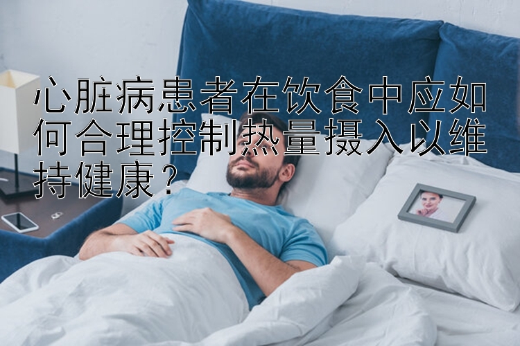 心脏病患者在饮食中应如何合理控制热量摄入以维持健康？