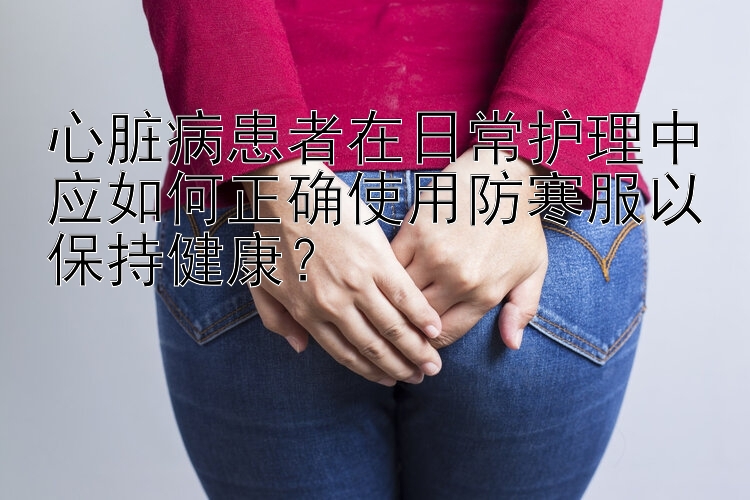 心脏病患者在日常护理中应如何正确使用防寒服以保持健康？