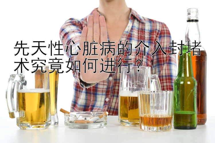 先天性心脏病的介入封堵术究竟如何进行？