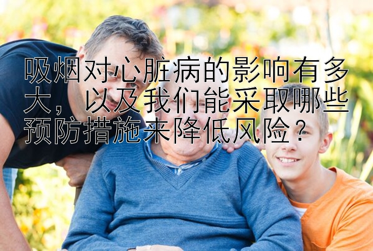 吸烟对心脏病的影响有多大，以及我们能采取哪些预防措施来降低风险？