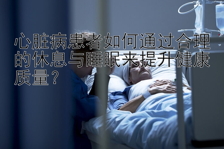 心脏病患者如何通过合理的休息与睡眠来提升健康质量？