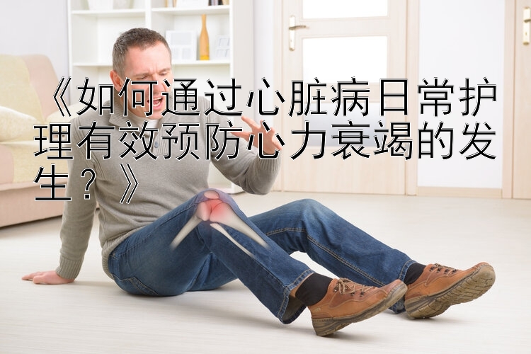 《如何通过心脏病日常护理有效预防心力衰竭的发生？》