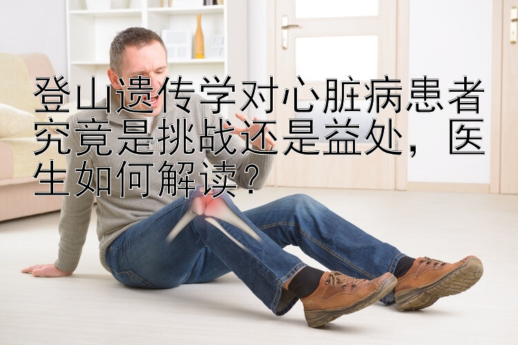 登山遗传学对心脏病患者究竟是挑战还是益处，医生如何解读？