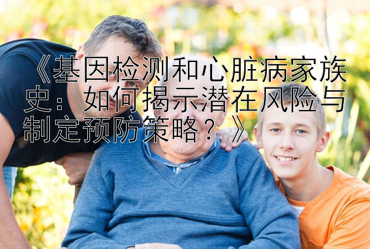 《基因检测和心脏病家族史：如何揭示潜在风险与制定预防策略？》