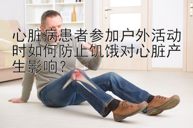 心脏病患者参加户外活动时如何防止饥饿对心脏产生影响？