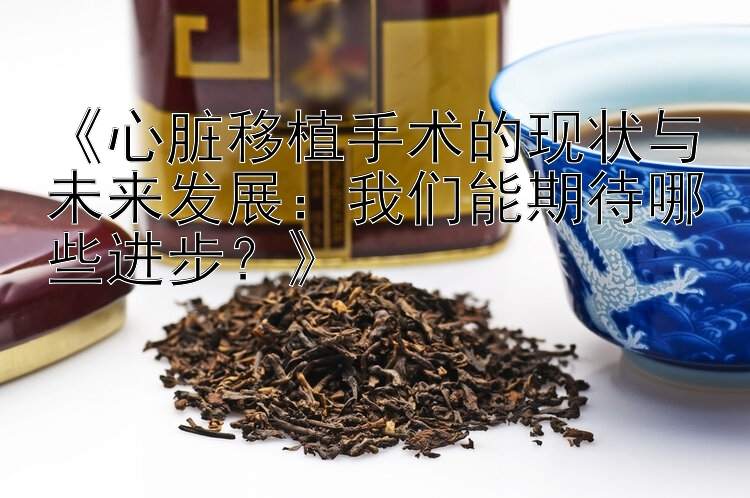 《心脏移植手术的现状与未来发展：我们能期待哪些进步？》