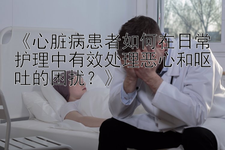 《心脏病患者如何在日常护理中有效处理恶心和呕吐的困扰？》