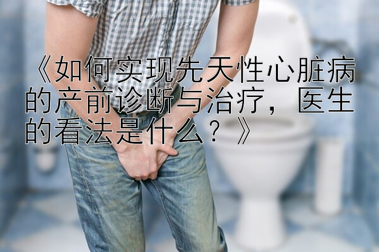 《如何实现先天性心脏病的产前诊断与治疗，医生的看法是什么？》