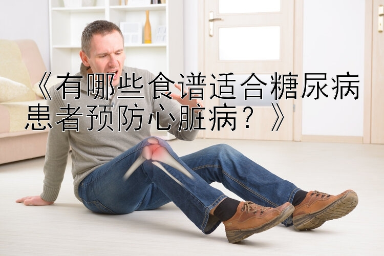 《有哪些食谱适合糖尿病患者预防心脏病？》