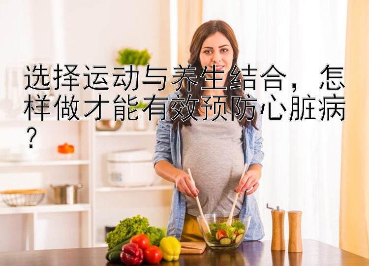 选择运动与养生结合，怎样做才能有效预防心脏病？