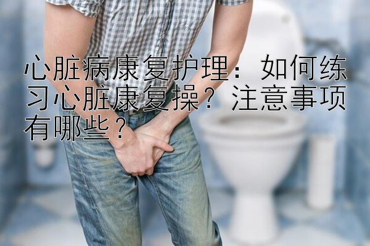 心脏病康复护理：如何练习心脏康复操？注意事项有哪些？