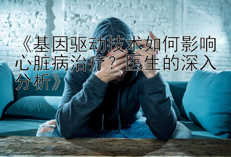 《基因驱动技术如何影响心脏病治疗？医生的深入分析》