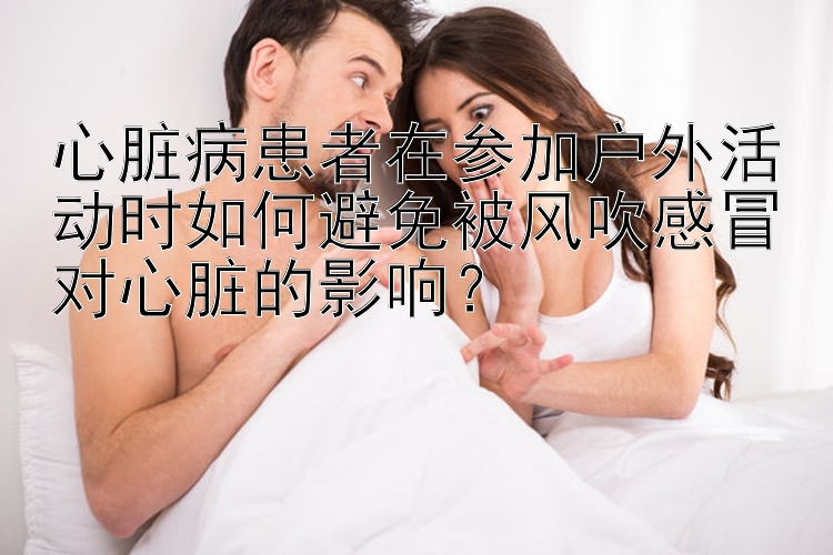 心脏病患者在参加户外活动时如何避免被风吹感冒对心脏的影响？